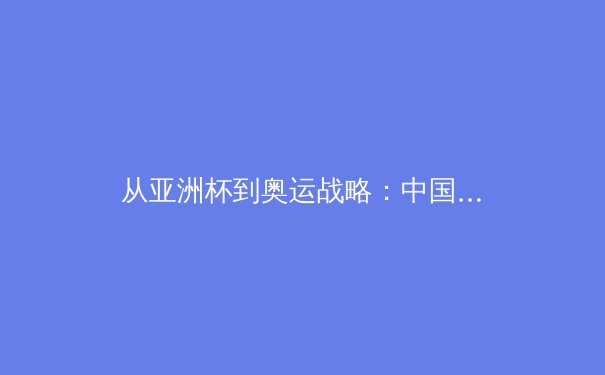 从亚洲杯到奥运战略：中国三大球类运动的困境与突围路径分析 - 4